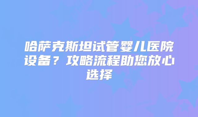 哈萨克斯坦试管婴儿医院设备?攻略流程助您放心选择