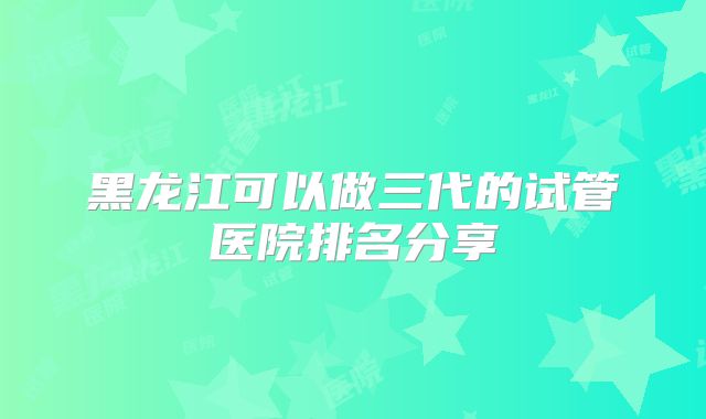 黑龙江可以做三代的试管医院排名分享