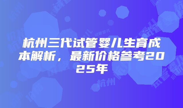 杭州三代试管婴儿生育成本解析，最新价格参考2025年