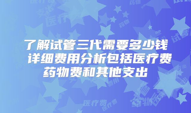 了解试管三代需要多少钱 详细费用分析包括医疗费药物费和其他支出