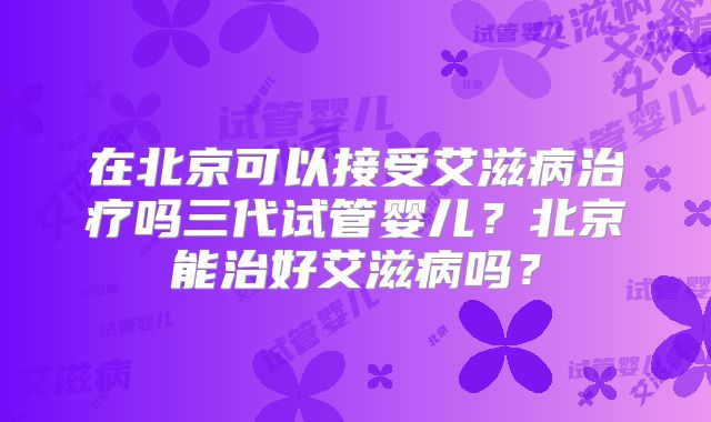在北京可以接受艾滋病治疗吗三代试管婴儿？北京能治好艾滋病吗？