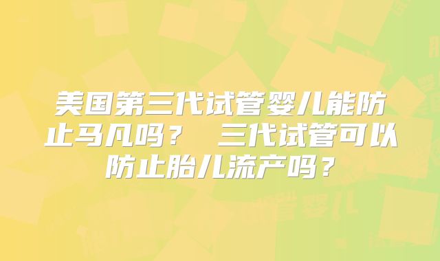 美国第三代试管婴儿能防止马凡吗？ 三代试管可以防止胎儿流产吗？