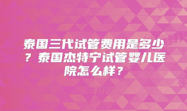 泰国三代试管费用是多少？泰国杰特宁试管婴儿医院怎么样？