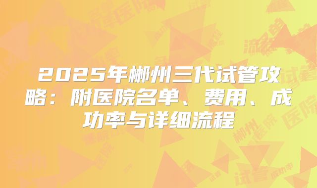 2025年郴州三代试管攻略：附医院名单、费用、成功率与详细流程