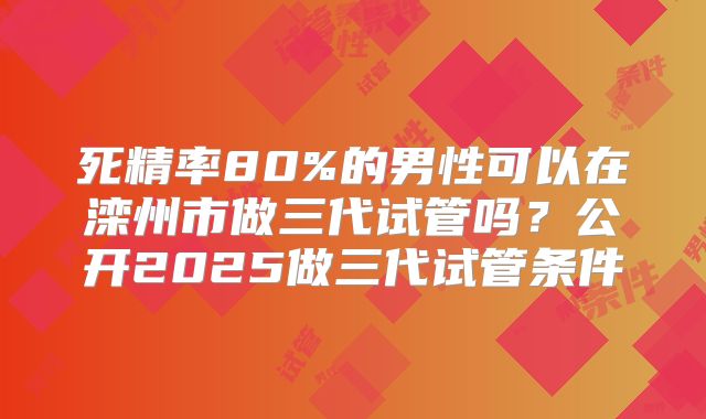 死精率80%的男性可以在滦州市做三代试管吗?公开2025做三代试管条件
