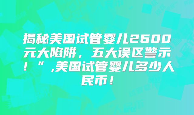 揭秘美国试管婴儿2600元大陷阱,五大误区警示!”,美国试管婴儿多少人民币!