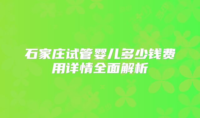 石家庄试管婴儿多少钱费用详情全面解析