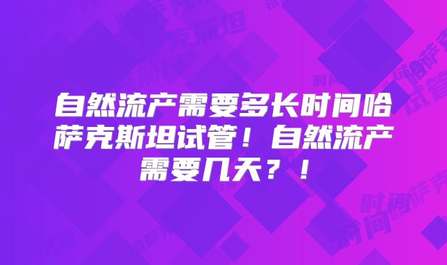 自然流产需要多长时间哈萨克斯坦试管！自然流产需要几天？！