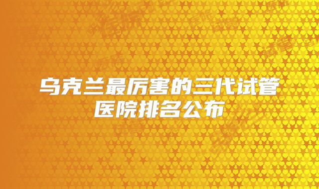 乌克兰最厉害的三代试管医院排名公布