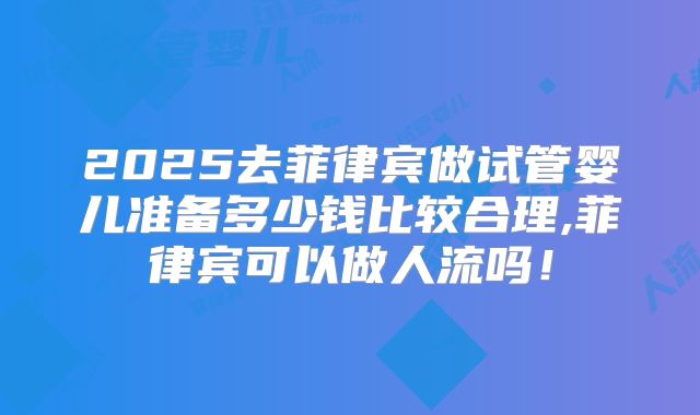 2025去菲律宾做试管婴儿准备多少钱比较合理,菲律宾可以做人流吗！
