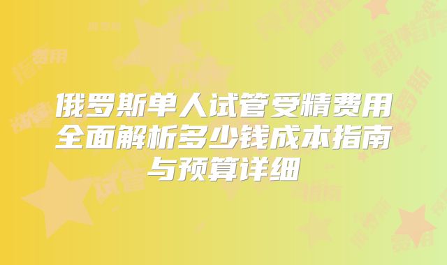 俄罗斯单人试管受精费用全面解析多少钱成本指南与预算详细