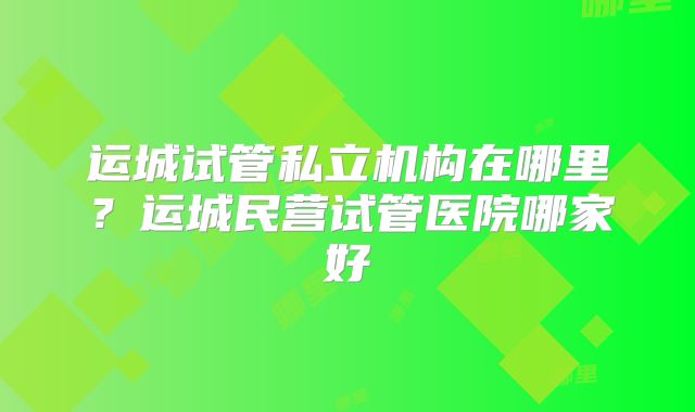 运城试管私立机构在哪里？运城民营试管医院哪家好