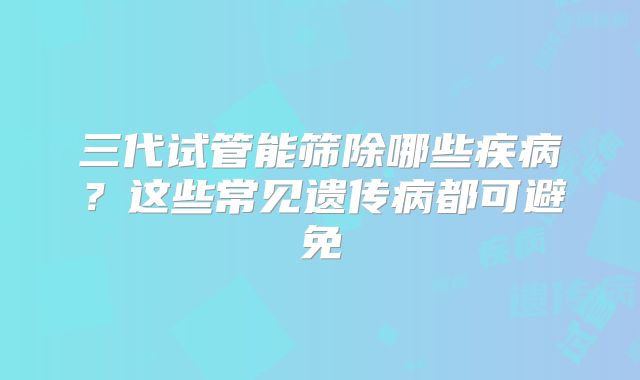 三代试管能筛除哪些疾病？这些常见遗传病都可避免