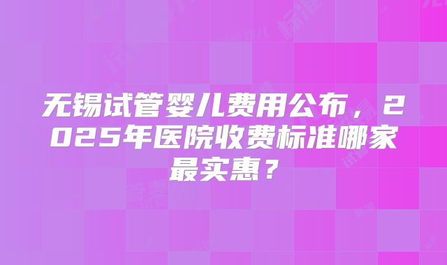无锡试管婴儿费用公布，2025年医院收费标准哪家最实惠？