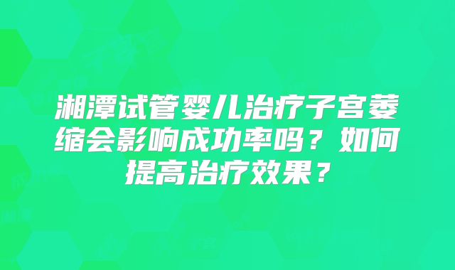 湘潭试管婴儿治疗子宫萎缩会影响成功率吗？如何提高治疗效果？