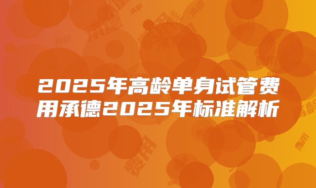 2025年高龄单身试管费用承德2025年标准解析