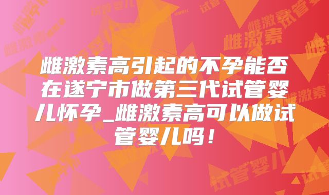 雌激素高引起的不孕能否在遂宁市做第三代试管婴儿怀孕_雌激素高可以做试管婴儿吗！