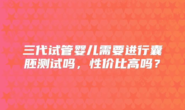 三代试管婴儿需要进行囊胚测试吗,性价比高吗?