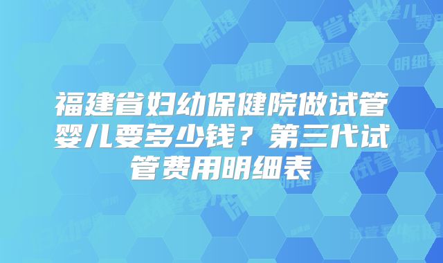 福建省妇幼保健院做试管婴儿要多少钱？第三代试管费用明细表