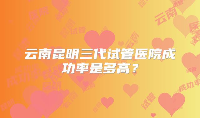 云南昆明三代试管医院成功率是多高?