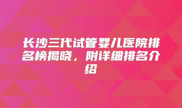 长沙三代试管婴儿医院排名榜揭晓,附详细排名介绍