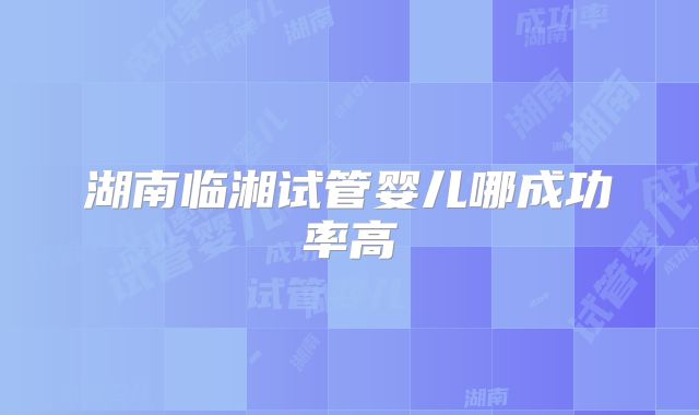湖南临湘试管婴儿哪成功率高