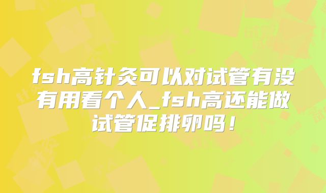 fsh高针灸可以对试管有没有用看个人_fsh高还能做试管促排卵吗!