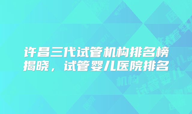 许昌三代试管机构排名榜揭晓，试管婴儿医院排名