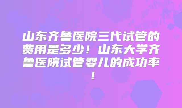 山东齐鲁医院三代试管的费用是多少！山东大学齐鲁医院试管婴儿的成功率！
