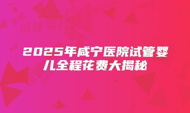 2025年咸宁医院试管婴儿全程花费大揭秘
