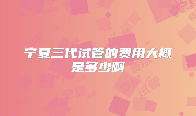 宁夏三代试管的费用大概是多少啊