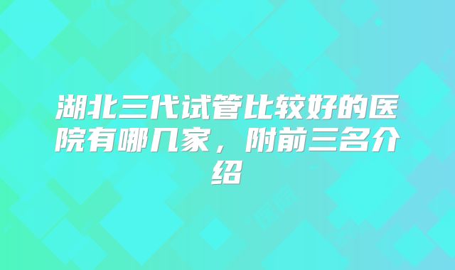 湖北三代试管比较好的医院有哪几家，附前三名介绍
