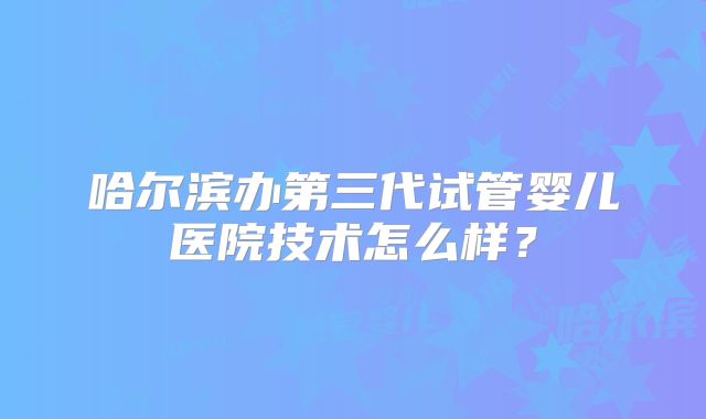 哈尔滨办第三代试管婴儿医院技术怎么样？