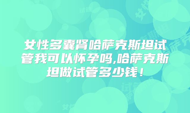 女性多囊肾哈萨克斯坦试管我可以怀孕吗,哈萨克斯坦做试管多少钱！