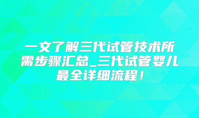 一文了解三代试管技术所需步骤汇总_三代试管婴儿最全详细流程！