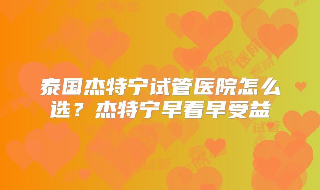 泰国杰特宁试管医院怎么选？杰特宁早看早受益