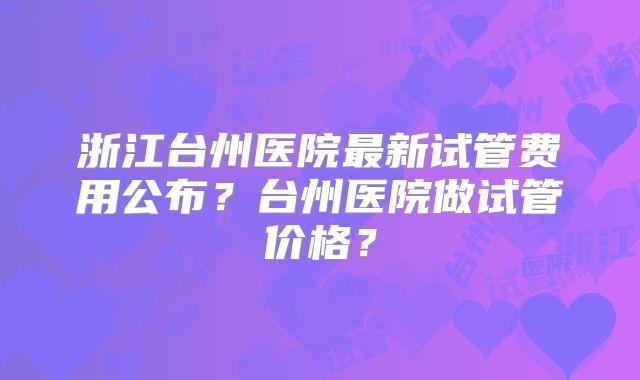 浙江台州医院最新试管费用公布？台州医院做试管价格？
