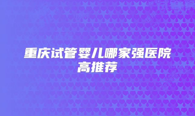 重庆试管婴儿哪家强医院高推荐
