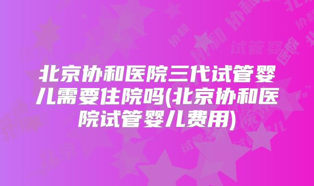 北京协和医院三代试管婴儿需要住院吗(北京协和医院试管婴儿费用)
