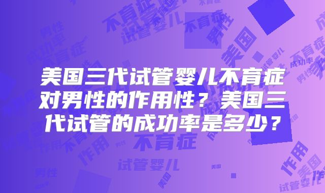 美国三代试管婴儿不育症对男性的作用性？美国三代试管的成功率是多少？