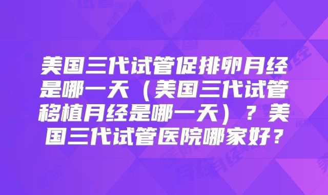 美国三代试管促排卵月经是哪一天（美国三代试管移植月经是哪一天）？美国三代试管医院哪家好？