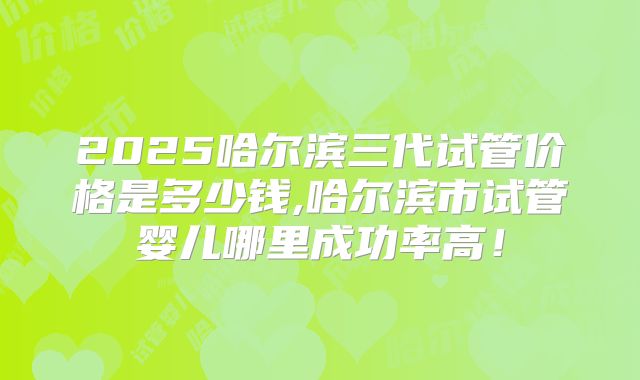 2025哈尔滨三代试管价格是多少钱,哈尔滨市试管婴儿哪里成功率高！