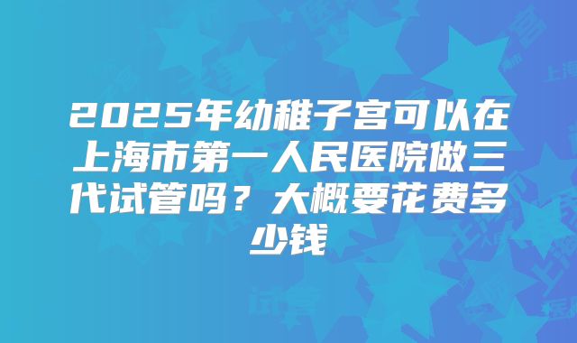 2025年幼稚子宫可以在上海市第一人民医院做三代试管吗？大概要花费多少钱