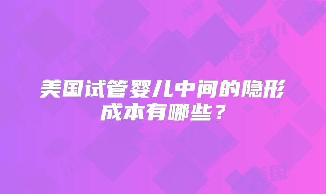 美国试管婴儿中间的隐形成本有哪些？