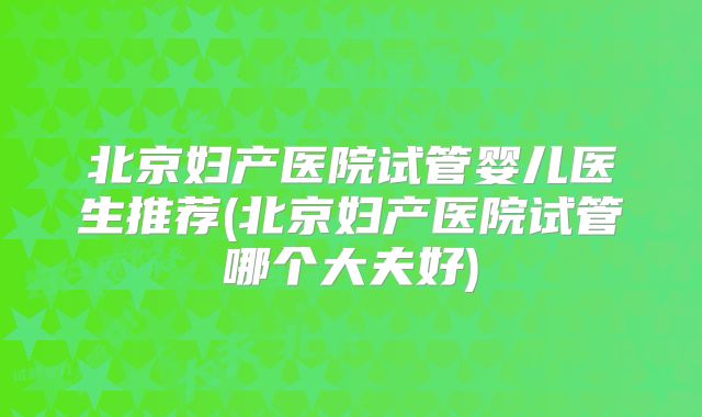 北京妇产医院试管婴儿医生推荐(北京妇产医院试管哪个大夫好)