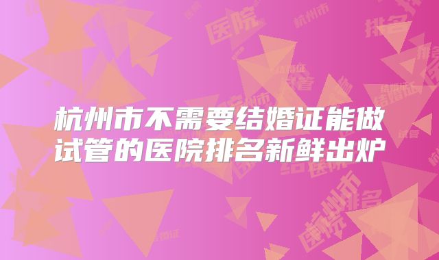 杭州市不需要结婚证能做试管的医院排名新鲜出炉