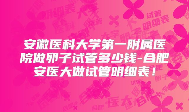安徽医科大学第一附属医院做卵子试管多少钱-合肥安医大做试管明细表!