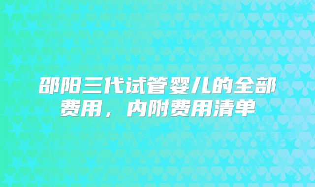 邵阳三代试管婴儿的全部费用，内附费用清单