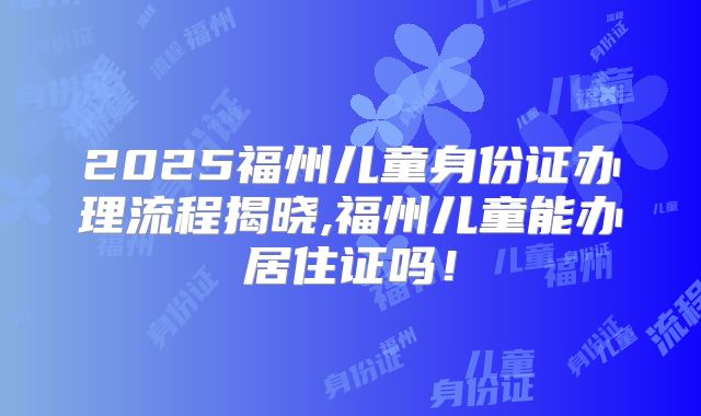 2025福州儿童身份证办理流程揭晓,福州儿童能办居住证吗！