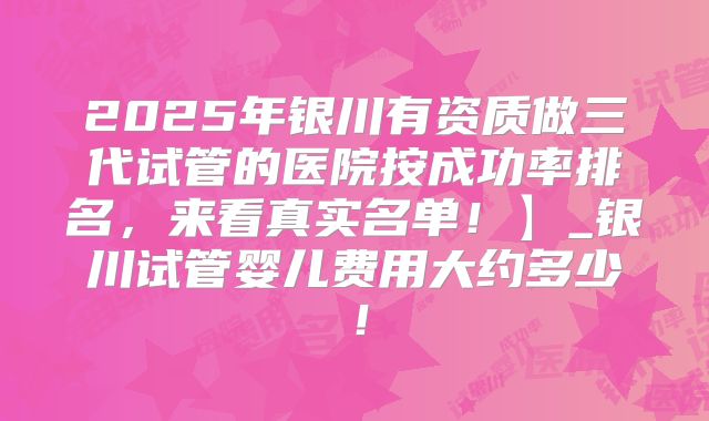 2025年银川有资质做三代试管的医院按成功率排名，来看真实名单！】_银川试管婴儿费用大约多少！